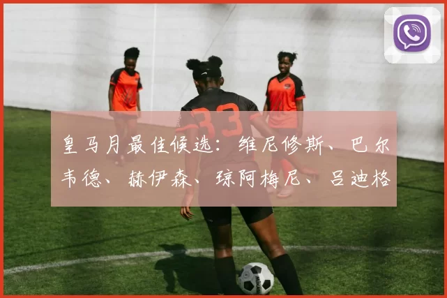 皇马月最佳候选：维尼修斯、巴尔韦德、赫伊森、琼阿梅尼、吕迪格，谁将登顶？