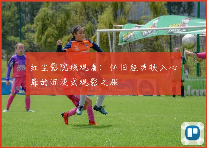 红尘影院线观看：怀旧经典映入心扉的沉浸式观影之旅