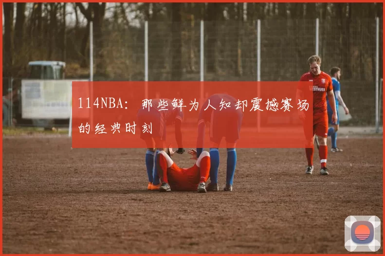 114NBA：那些鲜为人知却震撼赛场的经典时刻