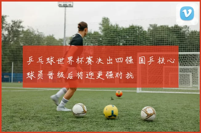 乒乓球世界杯赛决出四强 国乒核心球员晋级后将迎更强对抗