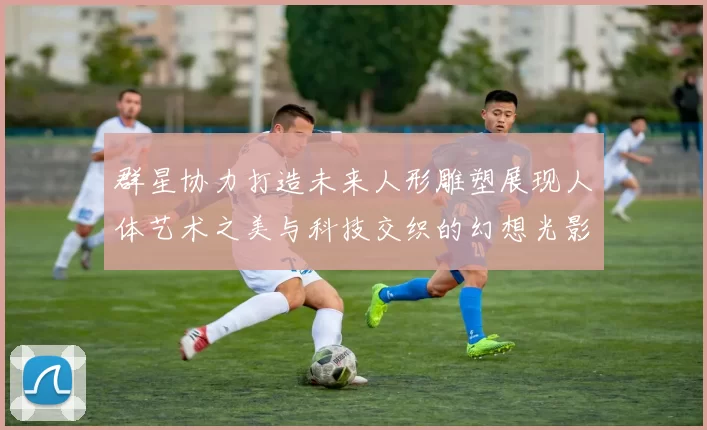 群星协力打造未来人形雕塑展现人体艺术之美与科技交织的幻想光影