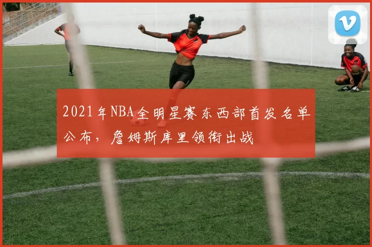 2021年NBA全明星赛东西部首发名单公布,詹姆斯库里领衔出战