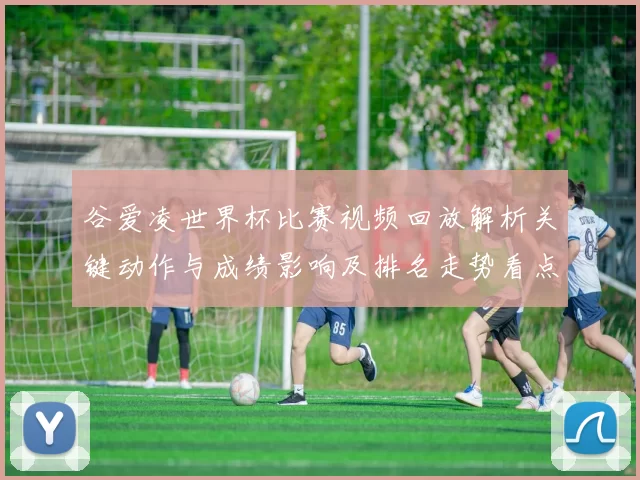 谷爱凌世界杯比赛视频回放解析关键动作与成绩影响及排名走势看点