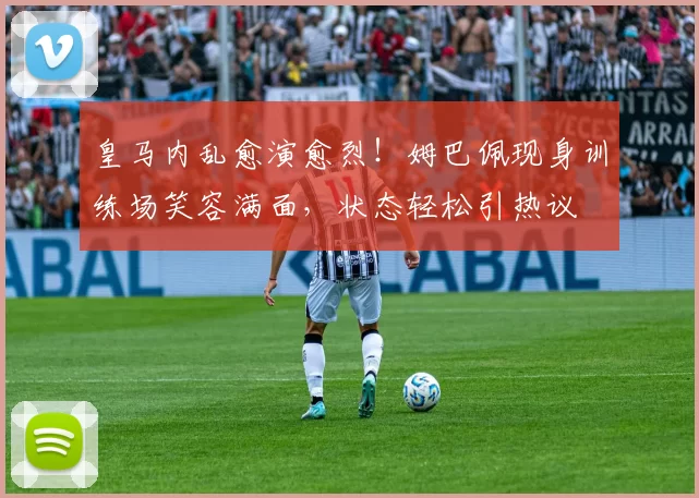 皇马内乱愈演愈烈！姆巴佩现身训练场笑容满面，状态轻松引热议