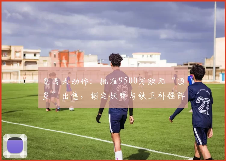 皇马大动作：批准9500万欧元“顶星”出售，锁定妖锋与铁卫补强阵容_姆巴佩_莱默尔_赛季