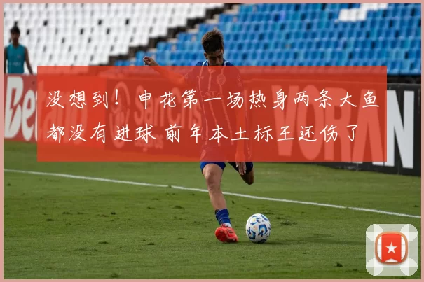 没想到！申花第一场热身两条大鱼都没有进球 前年本土标王还伤了