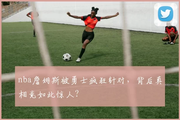nba詹姆斯被勇士疯狂针对，背后真相竟如此惊人？