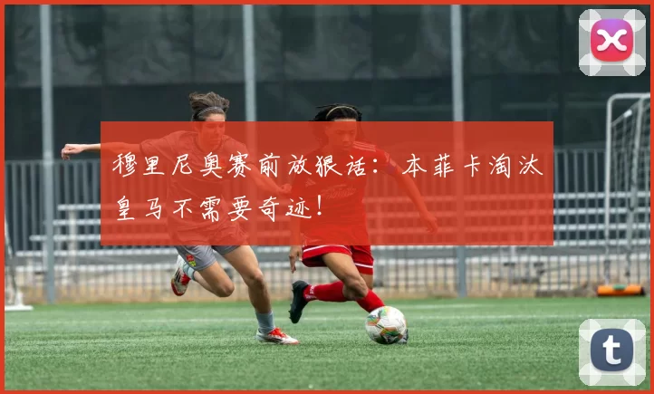 穆里尼奥赛前放狠话:本菲卡淘汰皇马不需要奇迹!