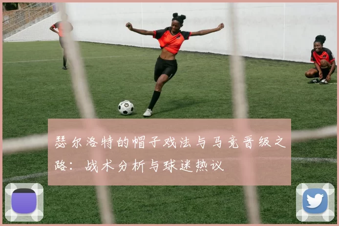 瑟尔洛特的帽子戏法与马竞晋级之路:战术分析与球迷热议