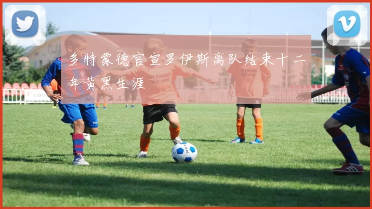 多特蒙德官宣罗伊斯离队结束十二年黄黑生涯