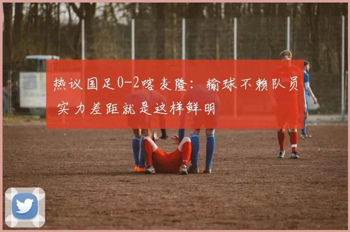 热议国足0-2喀麦隆：输球不赖队员 实力差距就是这样鲜明