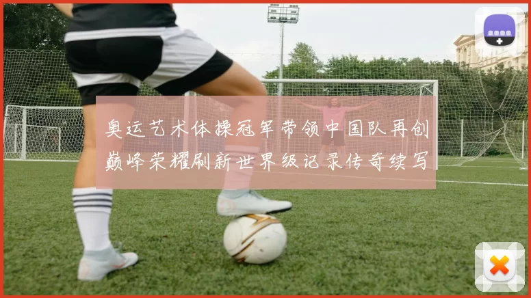 奥运艺术体操冠军带领中国队再创巅峰荣耀刷新世界级记录传奇续写