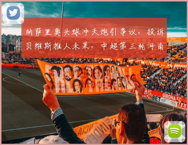 纳萨里奥头球冲天炮引争议，投诉贝维斯推人未果，中超第三轮河南队客场挑战武汉三镇_布拉_卡迪斯