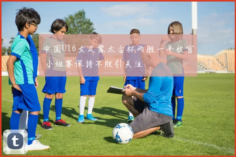 中国U16女足蒙太古杯两胜一平收官 小组赛保持不败引关注