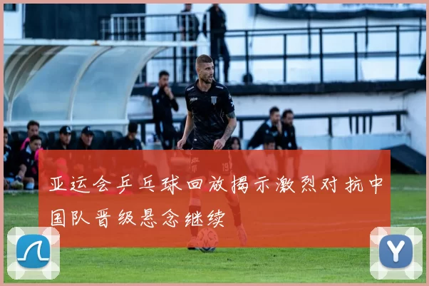 亚运会乒乓球回放揭示激烈对抗中国队晋级悬念继续