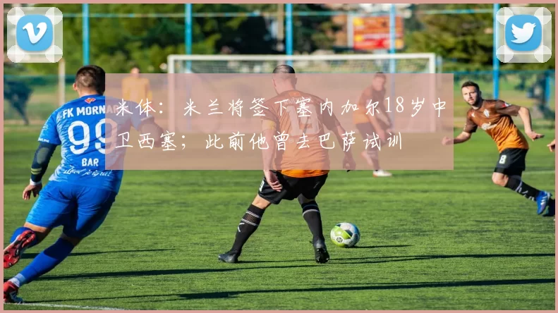 米体：米兰将签下塞内加尔18岁中卫西塞；此前他曾去巴萨试训