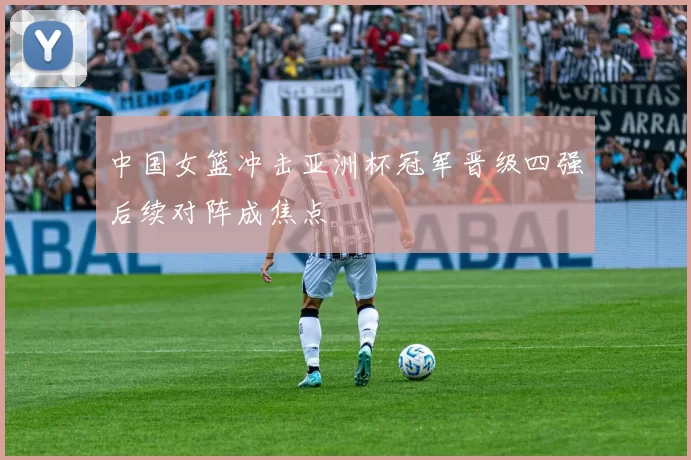中国女篮冲击亚洲杯冠军晋级四强后续对阵成焦点