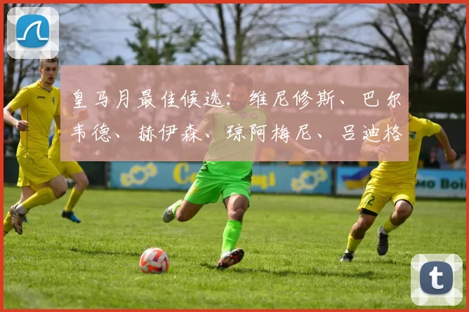 皇马月最佳候选:维尼修斯、巴尔韦德、赫伊森、琼阿梅尼、吕迪格,谁将登顶?