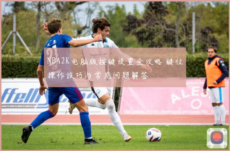 NBA2K电脑版按键设置全攻略 键位操作技巧与常见问题解答