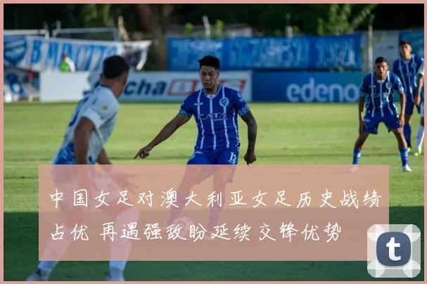 中国女足对澳大利亚女足历史战绩占优 再遇强敌盼延续交锋优势
