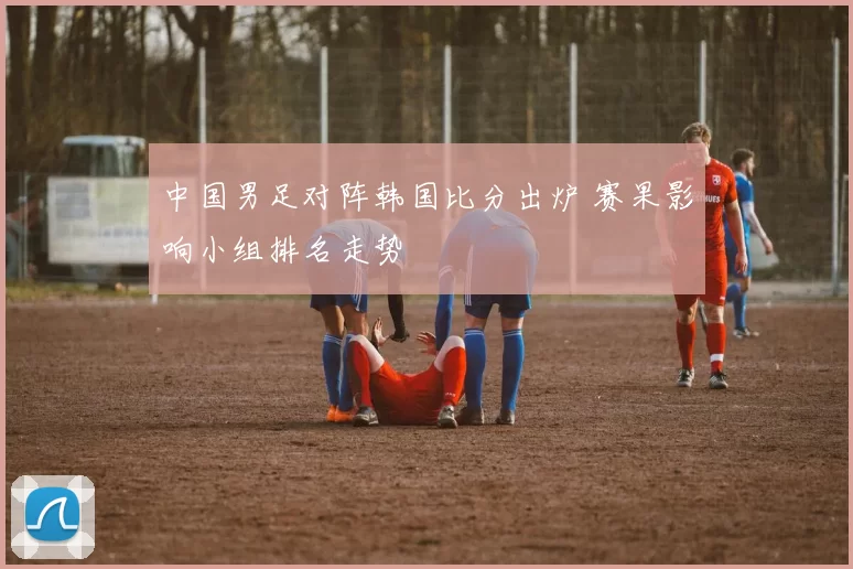 中国男足对阵韩国比分出炉 赛果影响小组排名走势