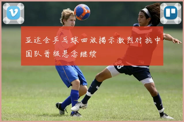 亚运会乒乓球回放揭示激烈对抗中国队晋级悬念继续