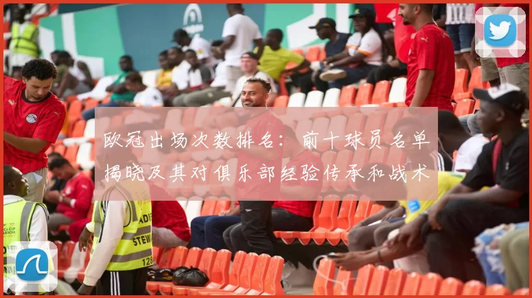 欧冠出场次数排名:前十球员名单揭晓及其对俱乐部经验传承和战术稳定性影响