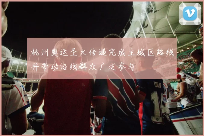 杭州奥运圣火传递完成主城区路线并带动沿线群众广泛参与