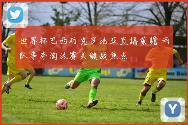 世界杯巴西对克罗地亚直播前瞻 两队争夺淘汰赛关键战焦点