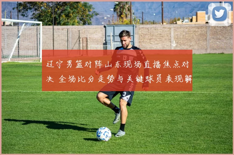 辽宁男篮对阵山东现场直播焦点对决 全场比分走势与关键球员表现解析