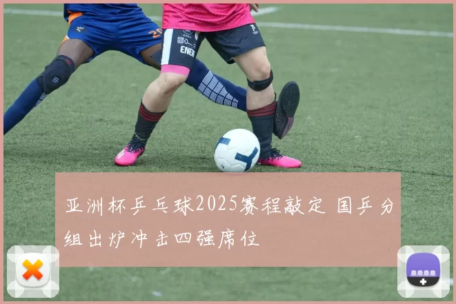 亚洲杯乒乓球2025赛程敲定 国乒分组出炉冲击四强席位