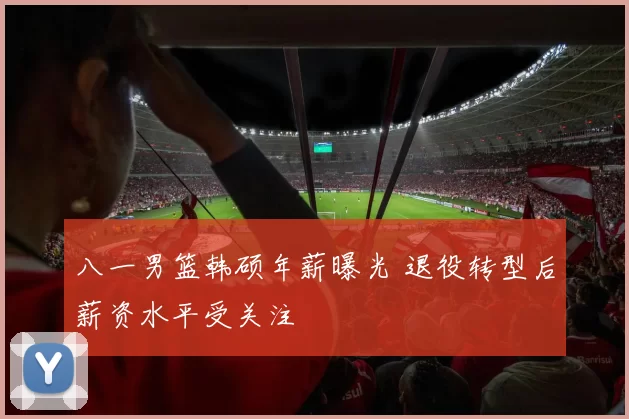 八一男篮韩硕年薪曝光 退役转型后薪资水平受关注