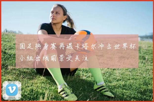 国足热身赛再遇卡塔尔冲击世界杯小组出线前景受关注