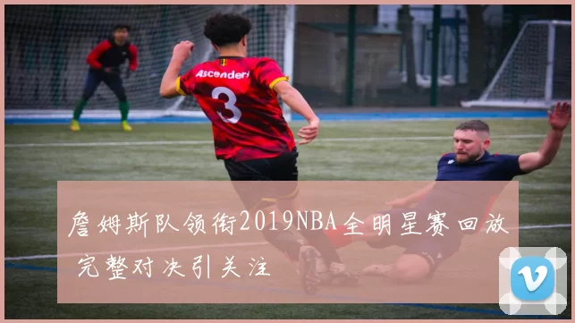 詹姆斯队领衔2019NBA全明星赛回放 完整对决引关注