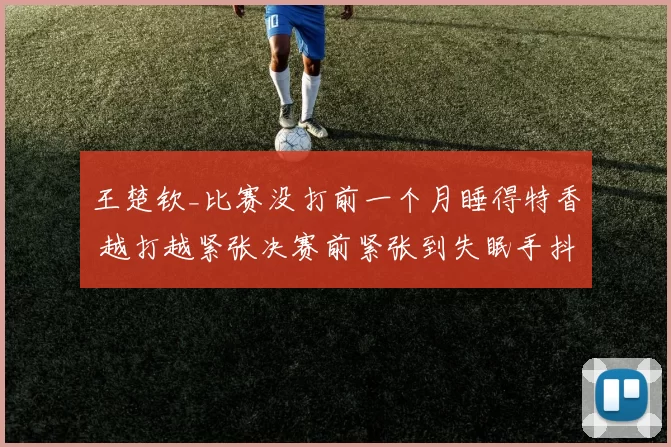 王楚钦_比赛没打前一个月睡得特香 越打越紧张决赛前紧张到失眠手抖