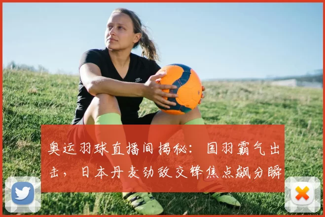 奥运羽球直播间揭秘：国羽霸气出击，日本丹麦劲敌交锋焦点飙分瞬间热度