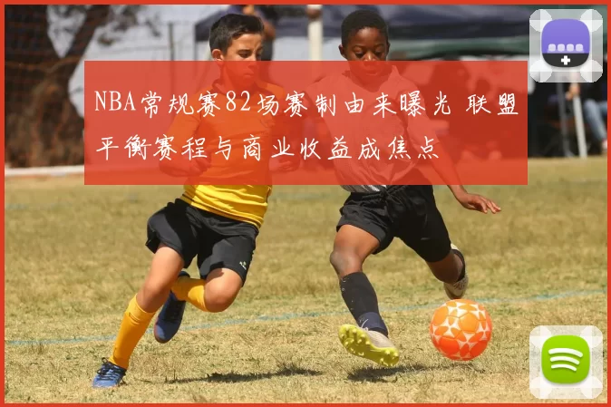 NBA常规赛82场赛制由来曝光 联盟平衡赛程与商业收益成焦点