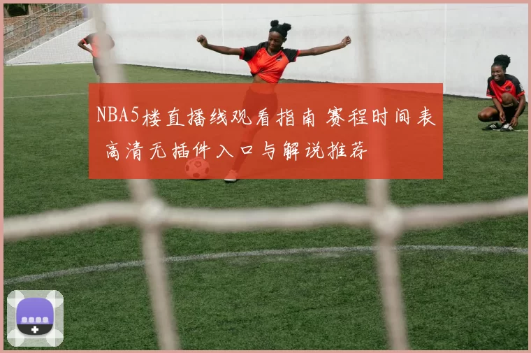 NBA5楼直播线观看指南 赛程时间表 高清无插件入口与解说推荐