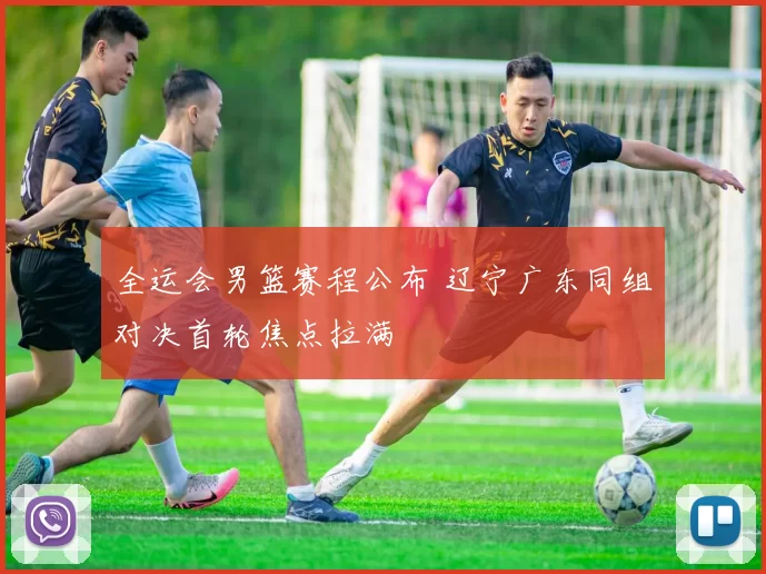 全运会男篮赛程公布 辽宁广东同组对决首轮焦点拉满