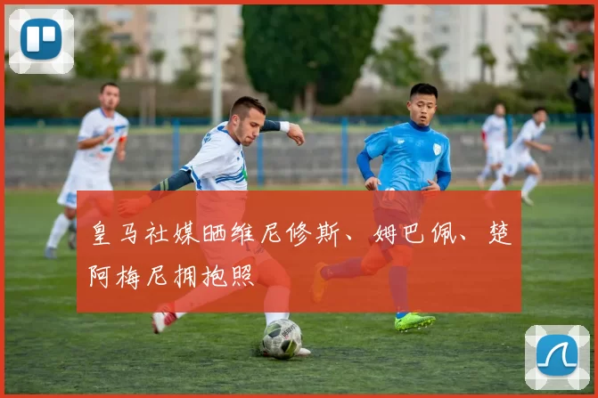 皇马社媒晒维尼修斯、姆巴佩、楚阿梅尼拥抱照