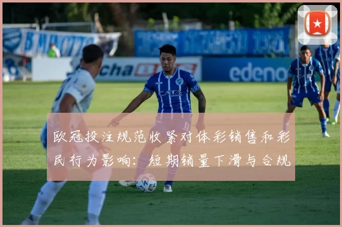 欧冠投注规范收紧对体彩销售和彩民行为影响：短期销量下滑与合规压力