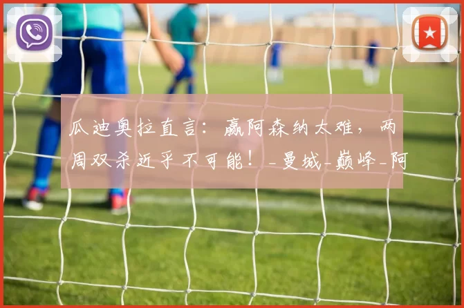 瓜迪奥拉直言：赢阿森纳太难，两周双杀近乎不可能！_曼城_巅峰_阿尔特塔