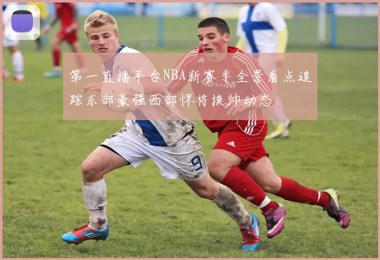 第一直播平台NBA新赛季全景看点追踪东部豪强西部悍将换帅动态