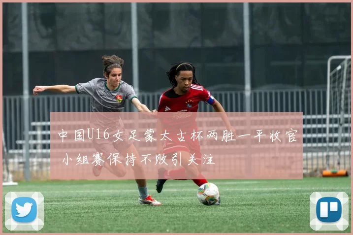 中国U16女足蒙太古杯两胜一平收官 小组赛保持不败引关注