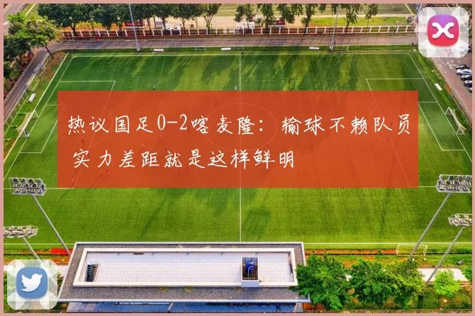 热议国足0-2喀麦隆：输球不赖队员 实力差距就是这样鲜明
