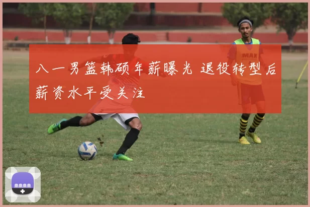 八一男篮韩硕年薪曝光 退役转型后薪资水平受关注