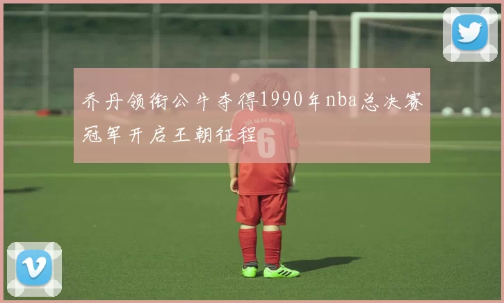 乔丹领衔公牛夺得1990年nba总决赛冠军开启王朝征程