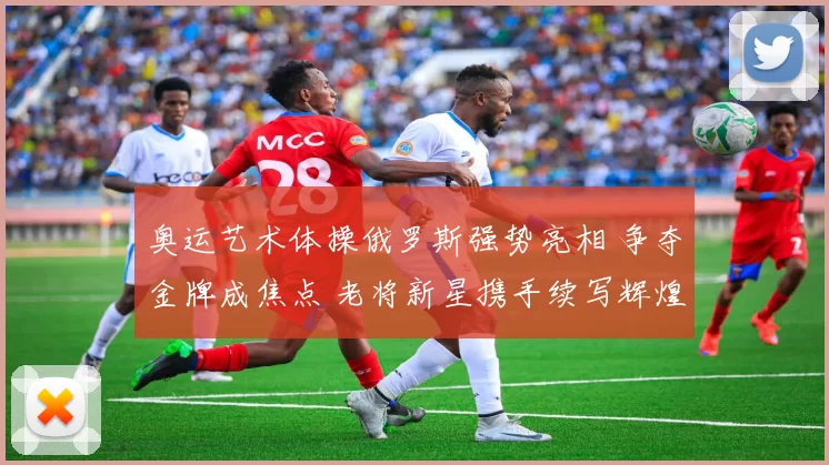 奥运艺术体操俄罗斯强势亮相 争夺金牌成焦点 老将新星携手续写辉煌