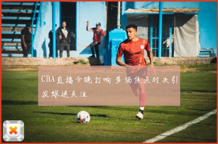 CBA直播今晚打响 多场焦点对决引发球迷关注