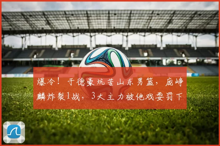 爆冷!于德豪坑苦山东男篮,庞峥麟炸裂1战,3大主力被他戏耍罚下